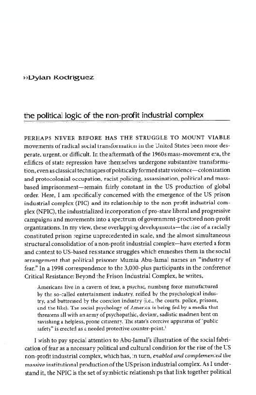 »bylan Rodnguez

the political logic of the non-profit industrial complex

PERHAPS NEVER BEFORE HAS THE STRUGGLE TO MOUNT VIABLE
movements of radical sucial transformation iu the United States deen more des-
perate. urgent, or difficult. In theaftermath of the 1960s mass-movement ea, the
edifices of state repression have themselves urdergone substantive transformé-
tion, even asclassical techniques of politically formed state violence—colonization
and protocolonial occupation, racist policing, assassination, political and mass-
based imprisonment—remain feirly constant in the US production of global
order. Here, I am specifical'y concerned with the emergence of the US prison
industrial complex (PIC) and its relationship to the non profit industrial com-
plex (NPIC), the industrialized incorporation cf pro-state liberal and progressive
‘campaigns and movements into a spectrum of government-froctored non profit
‘organizations. In my view, these overlapping developinents—the tise ofa racially
constituted prison regime unprecedented in scale, and the almost simultaneous
structural consolidation of anon-proit industrial complex—have exerted a form
and conteat to US-based resistance struggles which enmeshes them In thesocial
arrangement that political prisoner Mumia Abu-Jamal names an “industry of
fear” In a 1998 correspondence to the 3,000-plus participants in the conference
Critical Resistance: Beyond the Prison Incustrial Complex, he writes,

 

 

  

Americans live in a cavern of fear, a psychic, numbing force manufactured
by the so-called entertainment industry, reifed by the psychological indus-
try, and buttressed ty the coercion industry ‘i,, the courts, police, prisons,
‘nd the like). Tae social peychology of Amerca is being fed by a media that
threatens cll with an army of psychopathic, deviant, sadistic madmen bent on
ravishing a helpless, prone citizenry, The state's cosreive apparatus of “public
safety” is erected as < needed protective counter-peint?

 

 

 

 

| wish to pay special attention to Abu-Jamal’s illustration of the social fabri-
cation of fear as a necessary political and cultural condition for the rise of the US
non-profit industrial complex, which has, n turn, enabled and complemented the
massive institutional prnduction of the US prison industrial complex. As under-
standit, the NPIC is the set of symbictic relationships that link together political
